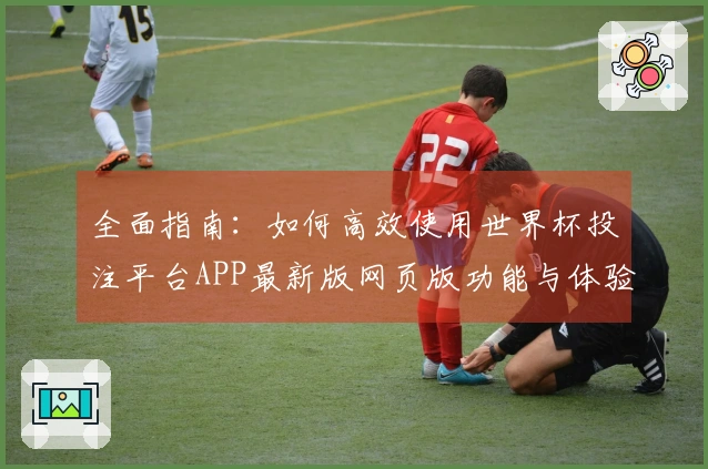 全面指南：如何高效使用世界杯投注平台APP最新版网页版功能与体验