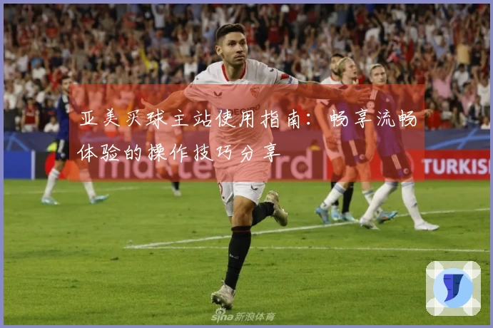 亚美买球主站使用指南：畅享流畅体验的操作技巧分享