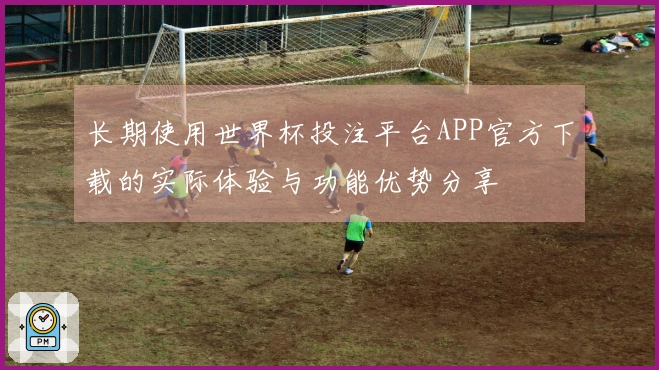 长期使用世界杯投注平台APP官方下载的实际体验与功能优势分享