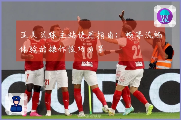 亚美买球主站使用指南：畅享流畅体验的操作技巧分享