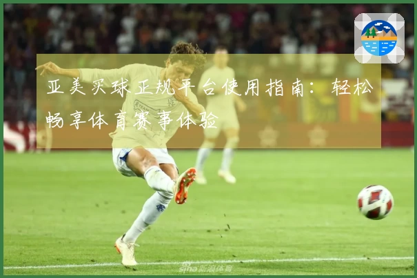亚美买球正规平台使用指南：轻松畅享体育赛事体验